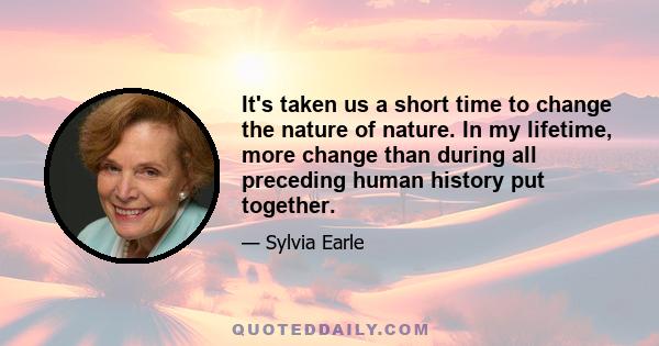 It's taken us a short time to change the nature of nature. In my lifetime, more change than during all preceding human history put together.