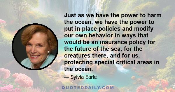 Just as we have the power to harm the ocean, we have the power to put in place policies and modify our own behavior in ways that would be an insurance policy for the future of the sea, for the creatures there, and for