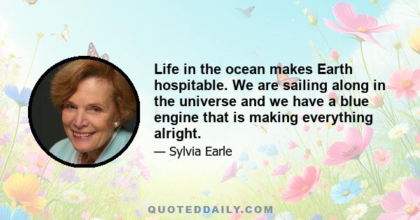 Life in the ocean makes Earth hospitable. We are sailing along in the universe and we have a blue engine that is making everything alright.