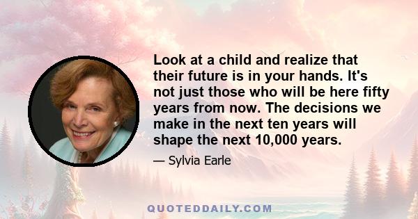 Look at a child and realize that their future is in your hands. It's not just those who will be here fifty years from now. The decisions we make in the next ten years will shape the next 10,000 years.