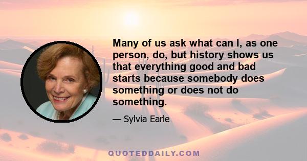 Many of us ask what can I, as one person, do, but history shows us that everything good and bad starts because somebody does something or does not do something.