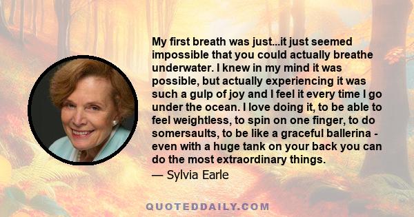 My first breath was just...it just seemed impossible that you could actually breathe underwater. I knew in my mind it was possible, but actually experiencing it was such a gulp of joy and I feel it every time I go under 