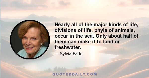 Nearly all of the major kinds of life, divisions of life, phyla of animals, occur in the sea. Only about half of them can make it to land or freshwater.