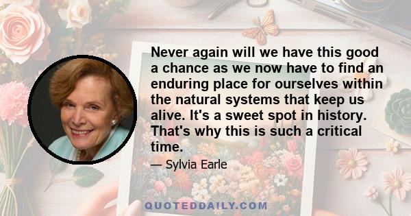 Never again will we have this good a chance as we now have to find an enduring place for ourselves within the natural systems that keep us alive. It's a sweet spot in history. That's why this is such a critical time.