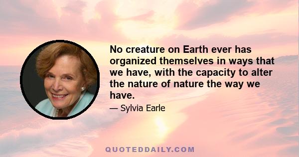 No creature on Earth ever has organized themselves in ways that we have, with the capacity to alter the nature of nature the way we have.