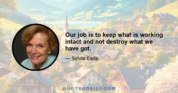 Our job is to keep what is working intact and not destroy what we have got.