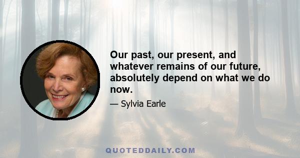 Our past, our present, and whatever remains of our future, absolutely depend on what we do now.