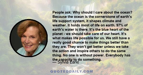 People ask: Why should I care about the ocean? Because the ocean is the cornerstone of earth's life support system, it shapes climate and weather. It holds most of life on earth. 97% of earth's water is there. It's the