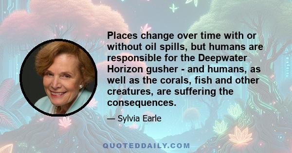 Places change over time with or without oil spills, but humans are responsible for the Deepwater Horizon gusher - and humans, as well as the corals, fish and other creatures, are suffering the consequences.