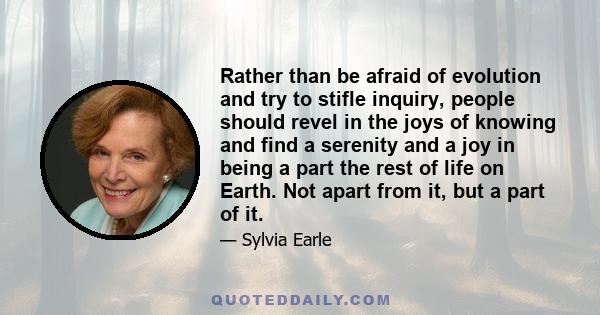 Rather than be afraid of evolution and try to stifle inquiry, people should revel in the joys of knowing and find a serenity and a joy in being a part the rest of life on Earth. Not apart from it, but a part of it.