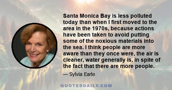 Santa Monica Bay is less polluted today than when I first moved to the area in the 1970s, because actions have been taken to avoid putting some of the noxious materials into the sea. I think people are more aware than