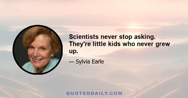 Scientists never stop asking. They're little kids who never grew up.