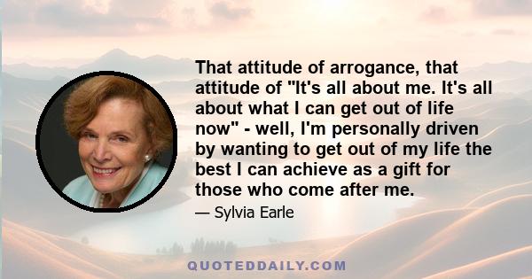 That attitude of arrogance, that attitude of It's all about me. It's all about what I can get out of life now - well, I'm personally driven by wanting to get out of my life the best I can achieve as a gift for those who 