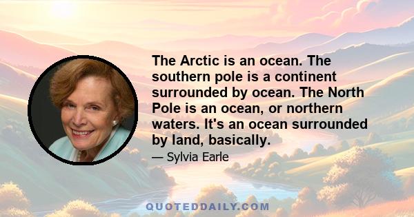 The Arctic is an ocean. The southern pole is a continent surrounded by ocean. The North Pole is an ocean, or northern waters. It's an ocean surrounded by land, basically.