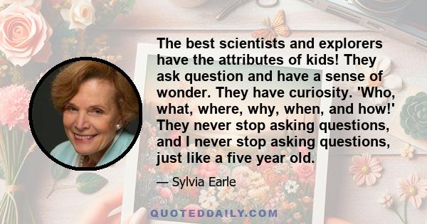 The best scientists and explorers have the attributes of kids! They ask question and have a sense of wonder. They have curiosity. 'Who, what, where, why, when, and how!' They never stop asking questions, and I never