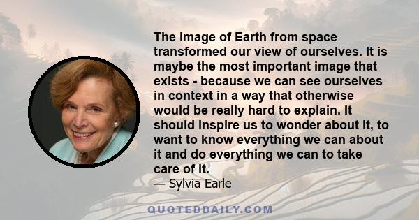 The image of Earth from space transformed our view of ourselves. It is maybe the most important image that exists - because we can see ourselves in context in a way that otherwise would be really hard to explain. It