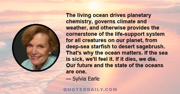 The living ocean drives planetary chemistry, governs climate and weather, and otherwise provides the cornerstone of the life-support system for all creatures on our planet, from deep-sea starfish to desert sagebrush.