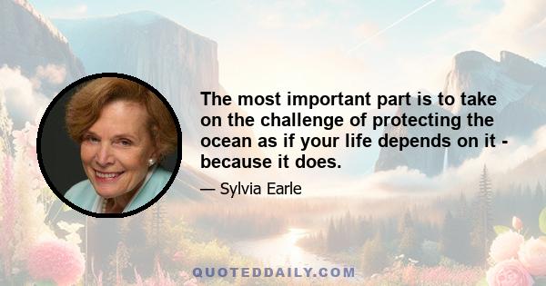 The most important part is to take on the challenge of protecting the ocean as if your life depends on it - because it does.