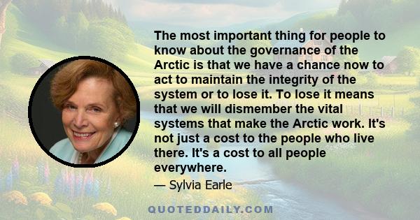 The most important thing for people to know about the governance of the Arctic is that we have a chance now to act to maintain the integrity of the system or to lose it. To lose it means that we will dismember the vital 