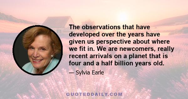 The observations that have developed over the years have given us perspective about where we fit in. We are newcomers, really recent arrivals on a planet that is four and a half billion years old.