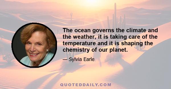 The ocean governs the climate and the weather, it is taking care of the temperature and it is shaping the chemistry of our planet.