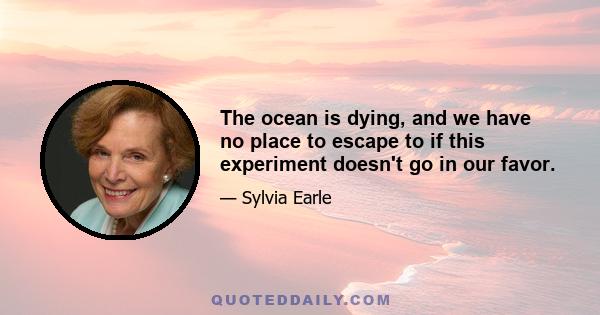 The ocean is dying, and we have no place to escape to if this experiment doesn't go in our favor.