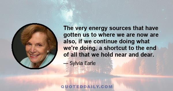 The very energy sources that have gotten us to where we are now are also, if we continue doing what we're doing, a shortcut to the end of all that we hold near and dear.