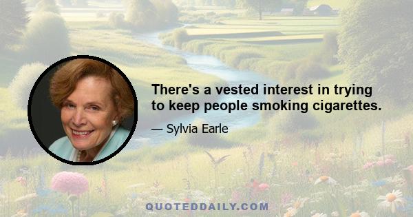 There's a vested interest in trying to keep people smoking cigarettes.