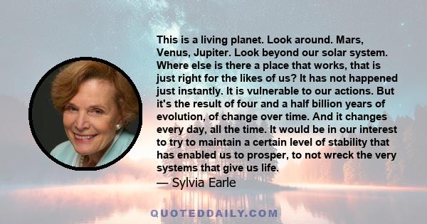 This is a living planet. Look around. Mars, Venus, Jupiter. Look beyond our solar system. Where else is there a place that works, that is just right for the likes of us? It has not happened just instantly. It is