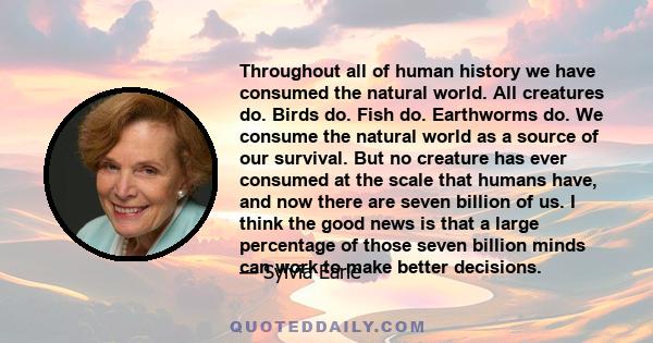 Throughout all of human history we have consumed the natural world. All creatures do. Birds do. Fish do. Earthworms do. We consume the natural world as a source of our survival. But no creature has ever consumed at the