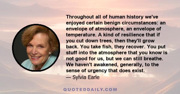 Throughout all of human history we've enjoyed certain benign circumstances: an envelope of atmosphere, an envelope of temperature. A kind of resilience that if you cut down trees, then they'll grow back. You take fish,