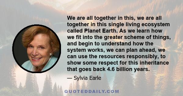 We are all together in this, we are all together in this single living ecosystem called Planet Earth. As we learn how we fit into the greater scheme of things, and begin to understand how the system works, we can plan