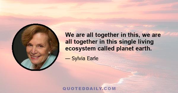 We are all together in this, we are all together in this single living ecosystem called planet earth.