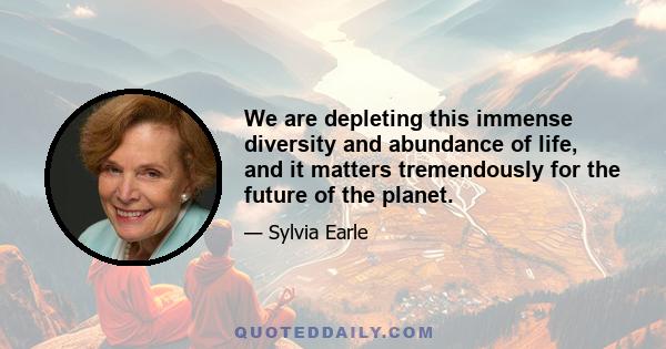 We are depleting this immense diversity and abundance of life, and it matters tremendously for the future of the planet.