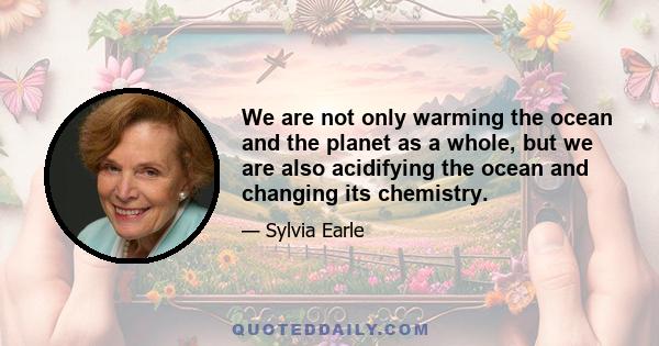 We are not only warming the ocean and the planet as a whole, but we are also acidifying the ocean and changing its chemistry.