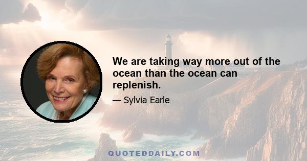 We are taking way more out of the ocean than the ocean can replenish.