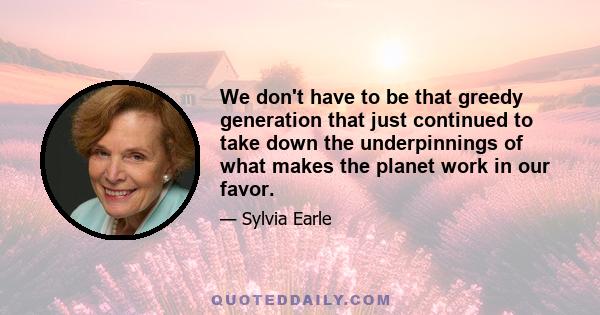 We don't have to be that greedy generation that just continued to take down the underpinnings of what makes the planet work in our favor.