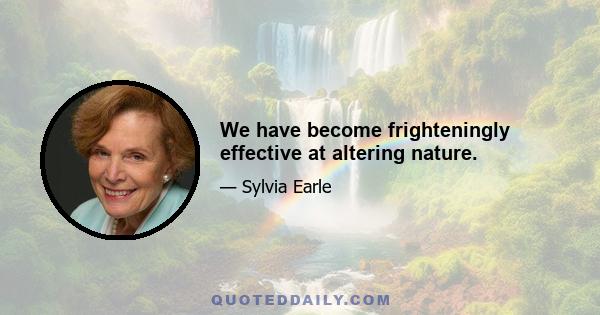 We have become frighteningly effective at altering nature.