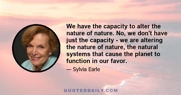 We have the capacity to alter the nature of nature. No, we don't have just the capacity - we are altering the nature of nature, the natural systems that cause the planet to function in our favor.