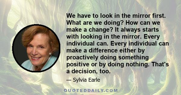 We have to look in the mirror first. What are we doing? How can we make a change? It always starts with looking in the mirror. Every individual can. Every individual can make a difference either by proactively doing