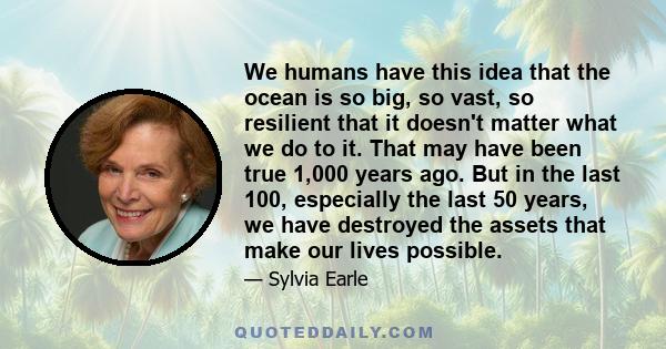 We humans have this idea that the ocean is so big, so vast, so resilient that it doesn't matter what we do to it. That may have been true 1,000 years ago. But in the last 100, especially the last 50 years, we have