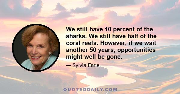 We still have 10 percent of the sharks. We still have half of the coral reefs. However, if we wait another 50 years, opportunities might well be gone.