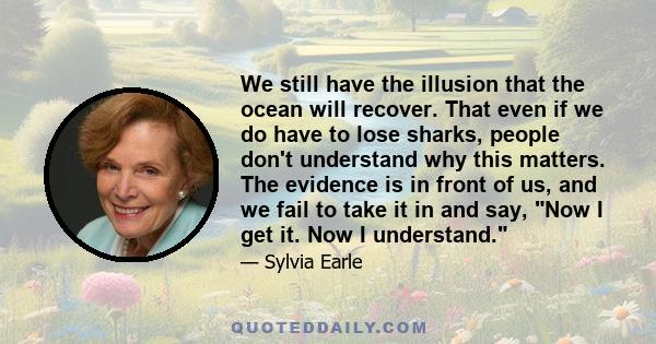 We still have the illusion that the ocean will recover. That even if we do have to lose sharks, people don't understand why this matters. The evidence is in front of us, and we fail to take it in and say, Now I get it.