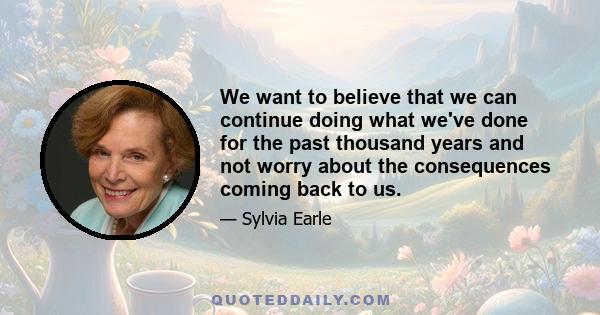 We want to believe that we can continue doing what we've done for the past thousand years and not worry about the consequences coming back to us.