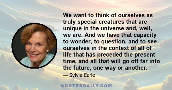 We want to think of ourselves as truly special creatures that are unique in the universe and, well, we are. And we have that capacity to wonder, to question, and to see ourselves in the context of all of life that has