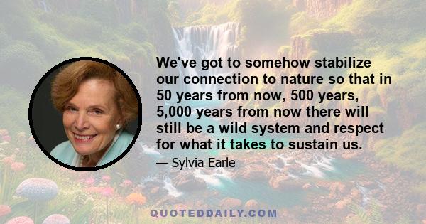 We've got to somehow stabilize our connection to nature so that in 50 years from now, 500 years, 5,000 years from now there will still be a wild system and respect for what it takes to sustain us.