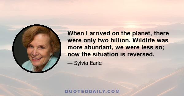 When I arrived on the planet, there were only two billion. Wildlife was more abundant, we were less so; now the situation is reversed.