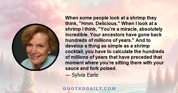 When some people look at a shrimp they think, Hmm. Delicious. When I look at a shrimp I think, You're a miracle, absolutely incredible. Your ancestors have gone back hundreds of millions of years. And to develop a thing 