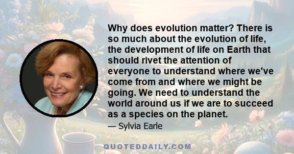 Why does evolution matter? There is so much about the evolution of life, the development of life on Earth that should rivet the attention of everyone to understand where we've come from and where we might be going. We