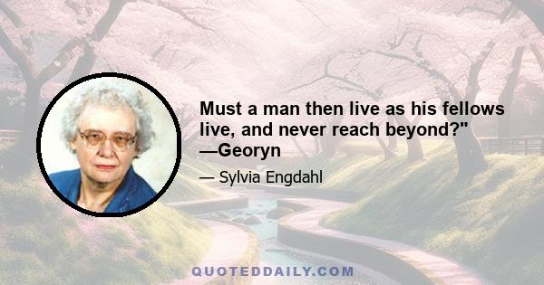 Must a man then live as his fellows live, and never reach beyond? —Georyn